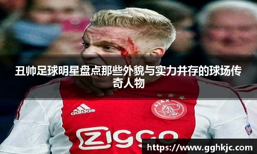 丑帅足球明星盘点那些外貌与实力并存的球场传奇人物